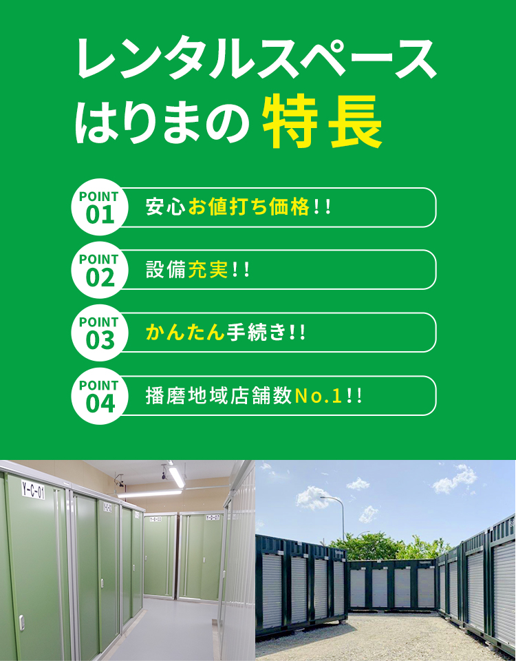 レンタルスペースはりまの特長 POINT 01 室内・屋外もあって保管設備も充実！ POINT 02 手続き簡単！まずはネットでお見積もり！ POINT 03 豊富なサイズをご用意！通気口完備 断熱材利用 POINT 04 設置店舗数No.1！業界最安値にも挑戦中！